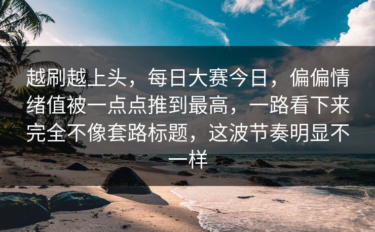越刷越上头，每日大赛今日，偏偏情绪值被一点点推到最高，一路看下来完全不像套路标题，这波节奏明显不一样  第1张