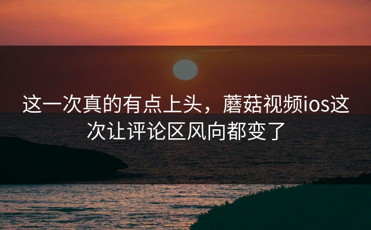 这一次真的有点上头，蘑菇视频ios这次让评论区风向都变了  第1张