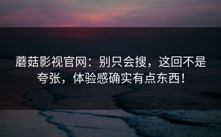 蘑菇影视官网：别只会搜，这回不是夸张，体验感确实有点东西！  第1张