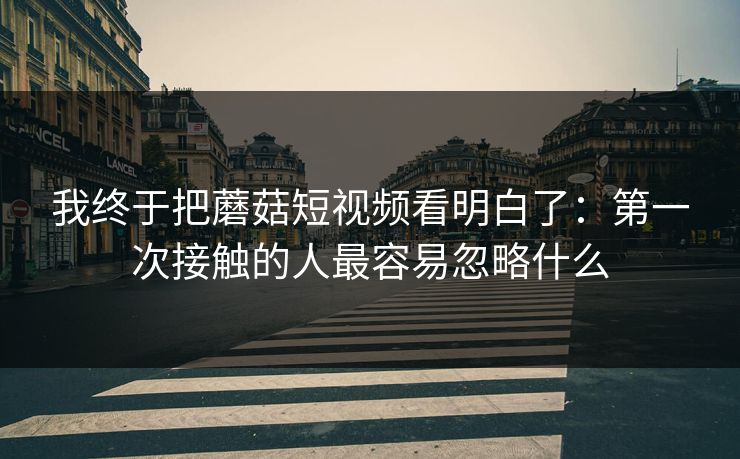 我终于把蘑菇短视频看明白了：第一次接触的人最容易忽略什么  第1张