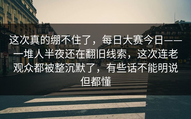 这次真的绷不住了，每日大赛今日——一堆人半夜还在翻旧线索，这次连老观众都被整沉默了，有些话不能明说但都懂  第1张