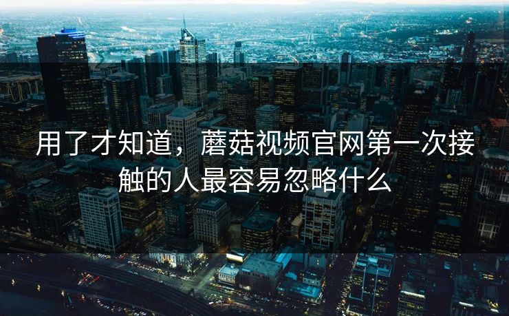用了才知道，蘑菇视频官网第一次接触的人最容易忽略什么  第1张
