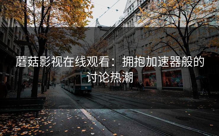 蘑菇影视在线观看：拥抱加速器般的讨论热潮  第1张