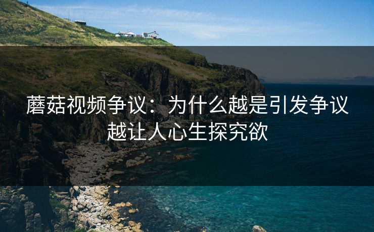 蘑菇视频争议：为什么越是引发争议越让人心生探究欲  第1张