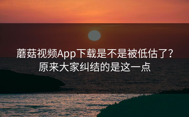 蘑菇视频App下载是不是被低估了？原来大家纠结的是这一点