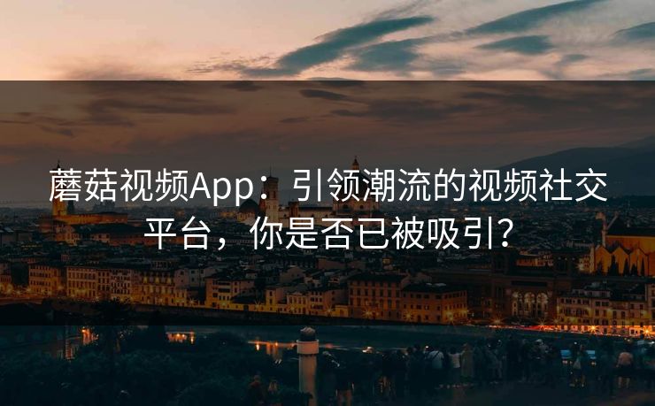 蘑菇视频App：引领潮流的视频社交平台，你是否已被吸引？