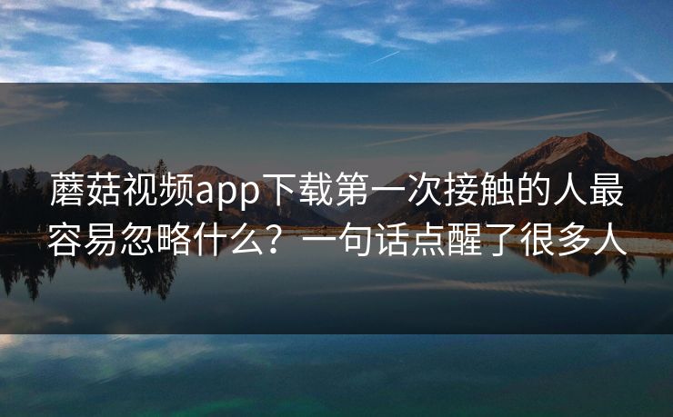 蘑菇视频app下载第一次接触的人最容易忽略什么？一句话点醒了很多人