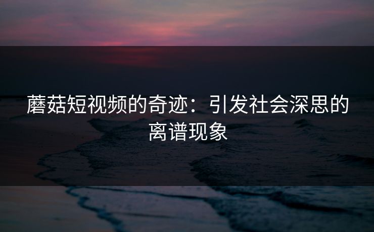 蘑菇短视频的奇迹：引发社会深思的离谱现象  第1张