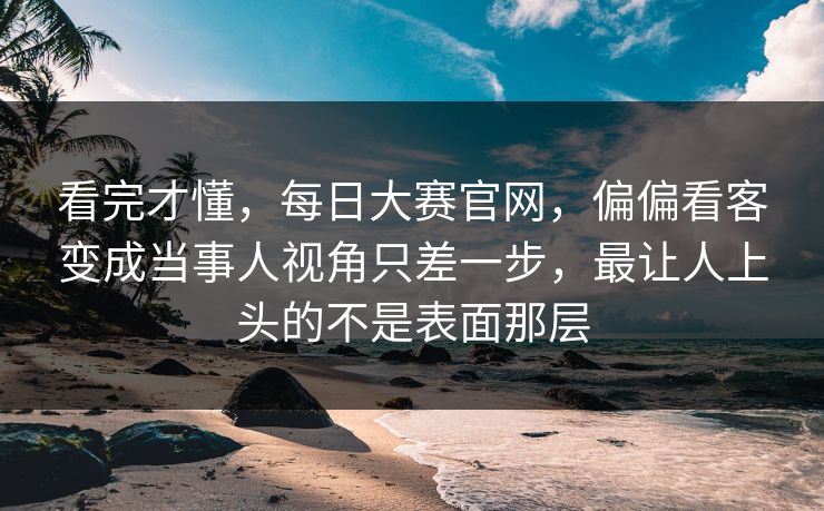 看完才懂，每日大赛官网，偏偏看客变成当事人视角只差一步，最让人上头的不是表面那层  第1张