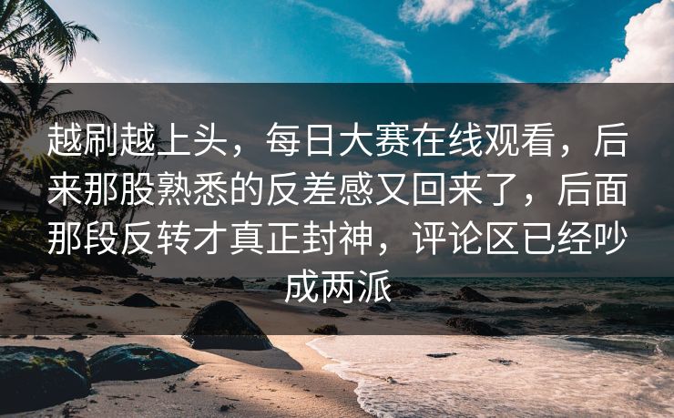 越刷越上头，每日大赛在线观看，后来那股熟悉的反差感又回来了，后面那段反转才真正封神，评论区已经吵成两派  第1张