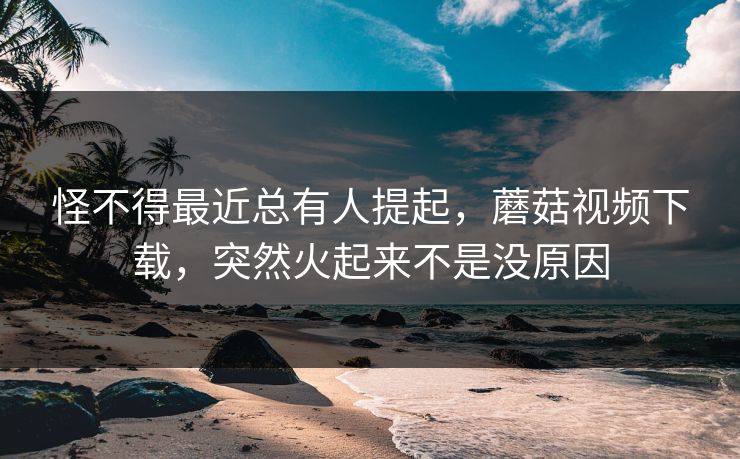 怪不得最近总有人提起，蘑菇视频下载，突然火起来不是没原因  第1张