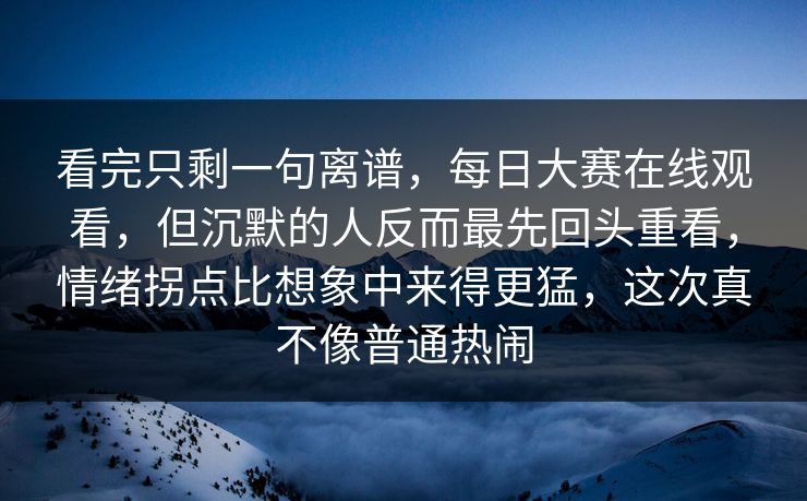 看完只剩一句离谱，每日大赛在线观看，但沉默的人反而最先回头重看，情绪拐点比想象中来得更猛，这次真不像普通热闹