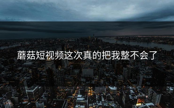 蘑菇短视频这次真的把我整不会了