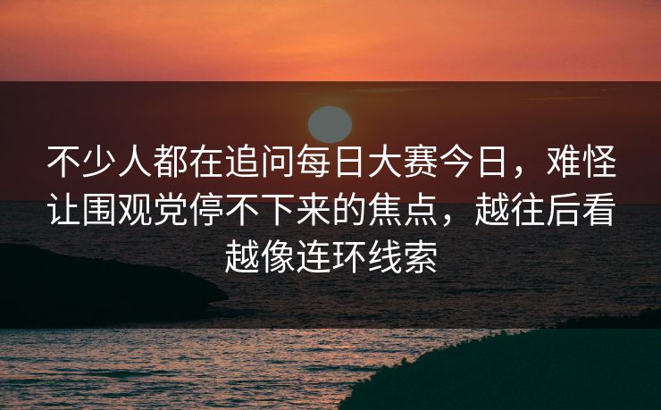 不少人都在追问每日大赛今日，难怪让围观党停不下来的焦点，越往后看越像连环线索