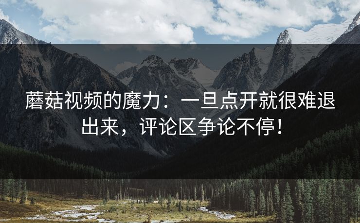 蘑菇视频的魔力：一旦点开就很难退出来，评论区争论不停！