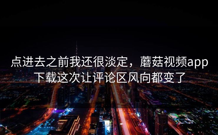 点进去之前我还很淡定，蘑菇视频app下载这次让评论区风向都变了
