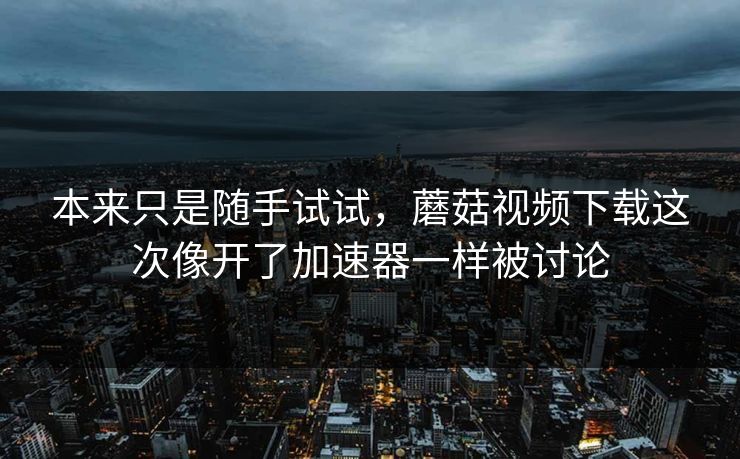 本来只是随手试试，蘑菇视频下载这次像开了加速器一样被讨论