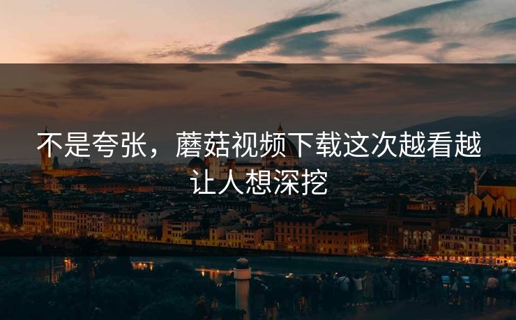 不是夸张，蘑菇视频下载这次越看越让人想深挖