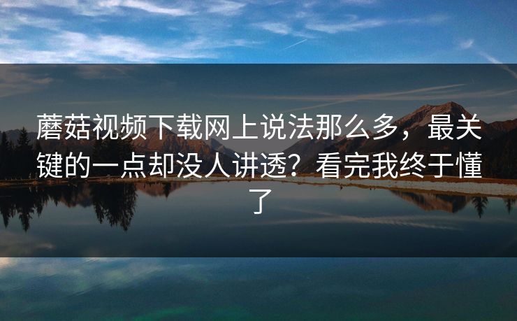 蘑菇视频下载网上说法那么多，最关键的一点却没人讲透？看完我终于懂了
