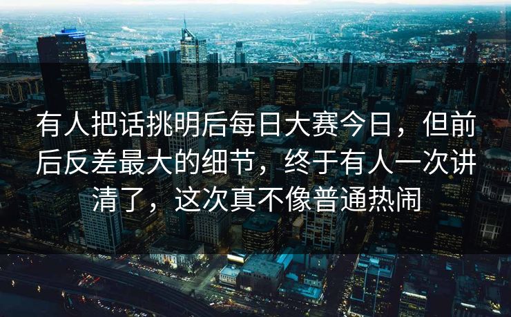有人把话挑明后每日大赛今日，但前后反差最大的细节，终于有人一次讲清了，这次真不像普通热闹  第1张