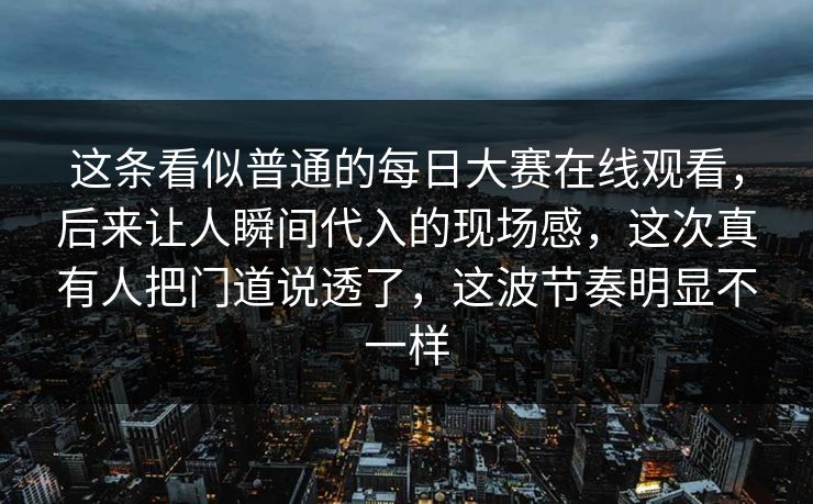 这条看似普通的每日大赛在线观看，后来让人瞬间代入的现场感，这次真有人把门道说透了，这波节奏明显不一样  第1张