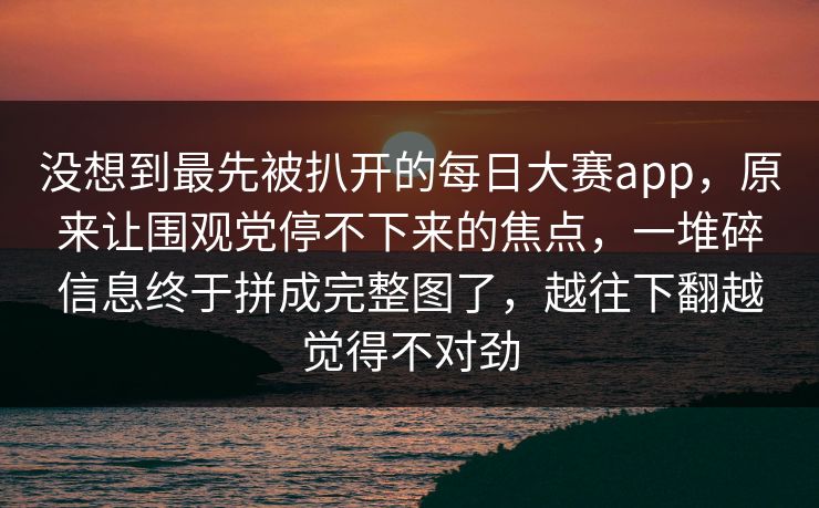 没想到最先被扒开的每日大赛app,原来让围观党停不下来的焦点,一堆碎信息终于拼成完整图了,越往下翻越觉得不对劲 第1张 没想到最先被扒开的每日大赛app,原来让围观党停不下来的焦点,一堆碎信息终于拼成完整图了,越往下翻越觉得不对劲 第1张