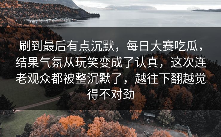 刷到最后有点沉默,每日大赛吃瓜,结果气氛从玩笑变成了认真,这次连老观众都被整沉默了,越往下翻越觉得不对劲 第1张 刷到最后有点沉默,每日大赛吃瓜,结果气氛从玩笑变成了认真,这次连老观众都被整沉默了,越往下翻越觉得不对劲 第1张