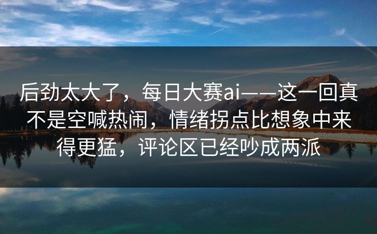 后劲太大了，每日大赛ai——这一回真不是空喊热闹，情绪拐点比想象中来得更猛，评论区已经吵成两派  第1张