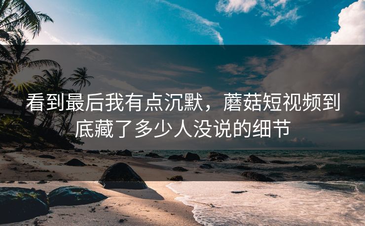 看到最后我有点沉默，蘑菇短视频到底藏了多少人没说的细节  第1张