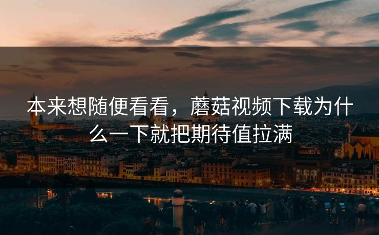 本来想随便看看，蘑菇视频下载为什么一下就把期待值拉满  第1张