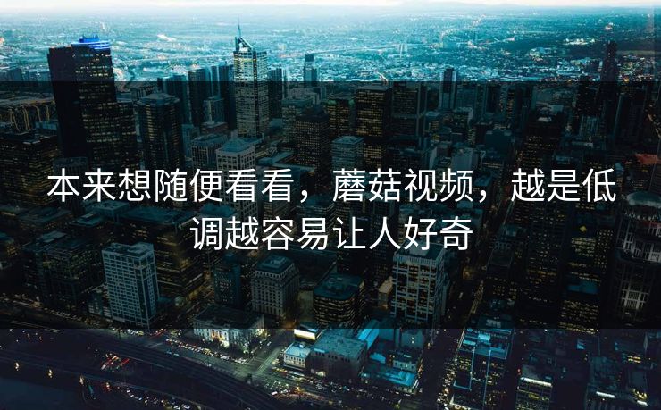 本来想随便看看，蘑菇视频，越是低调越容易让人好奇  第1张