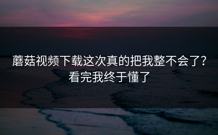 蘑菇视频下载这次真的把我整不会了？看完我终于懂了  第1张