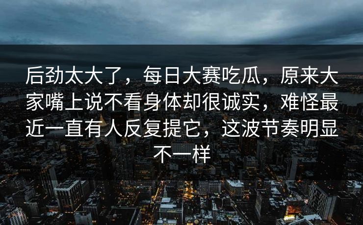 后劲太大了，每日大赛吃瓜，原来大家嘴上说不看身体却很诚实，难怪最近一直有人反复提它，这波节奏明显不一样  第1张