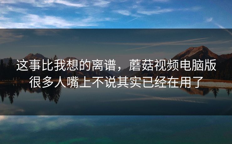 这事比我想的离谱，蘑菇视频电脑版很多人嘴上不说其实已经在用了  第1张