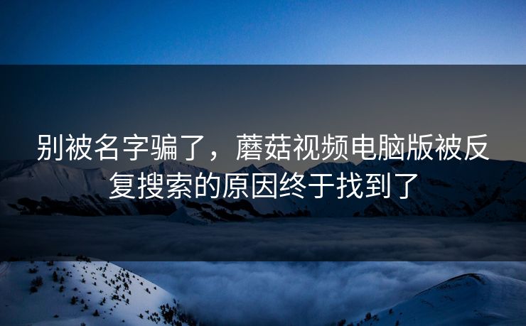 别被名字骗了，蘑菇视频电脑版被反复搜索的原因终于找到了  第1张