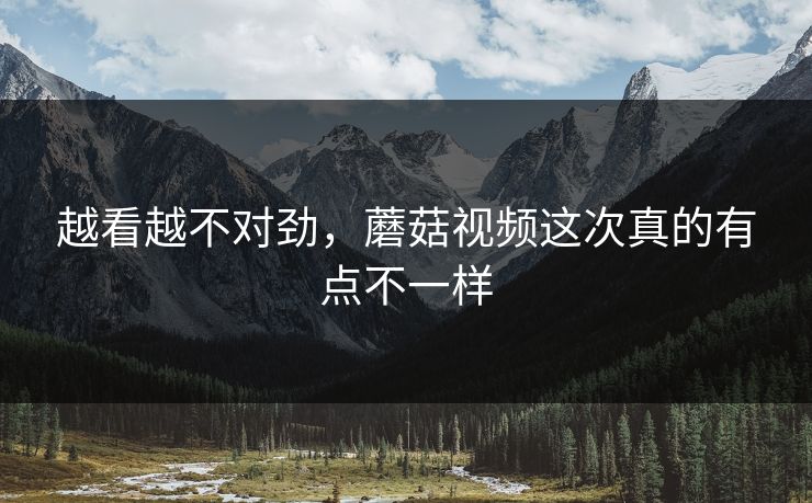 越看越不对劲,蘑菇视频这次真的有点不一样 第1张 越看越不对劲,蘑菇视频这次真的有点不一样 第1张