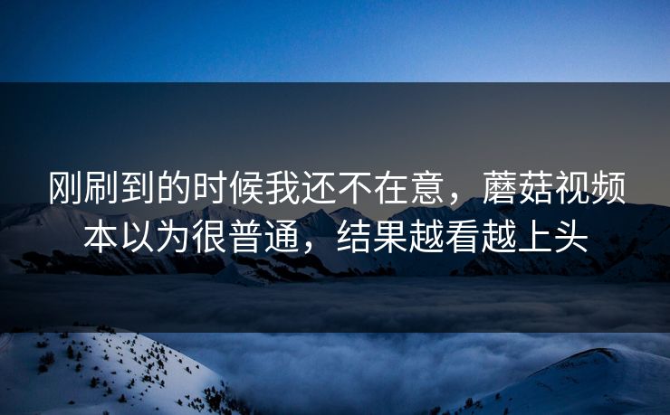刚刷到的时候我还不在意，蘑菇视频本以为很普通，结果越看越上头  第1张